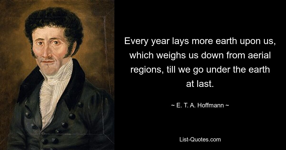 Every year lays more earth upon us, which weighs us down from aerial regions, till we go under the earth at last. — © E. T. A. Hoffmann