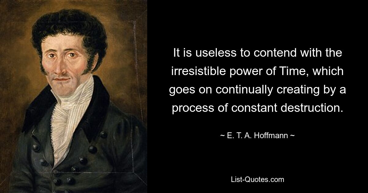 It is useless to contend with the irresistible power of Time, which goes on continually creating by a process of constant destruction. — © E. T. A. Hoffmann