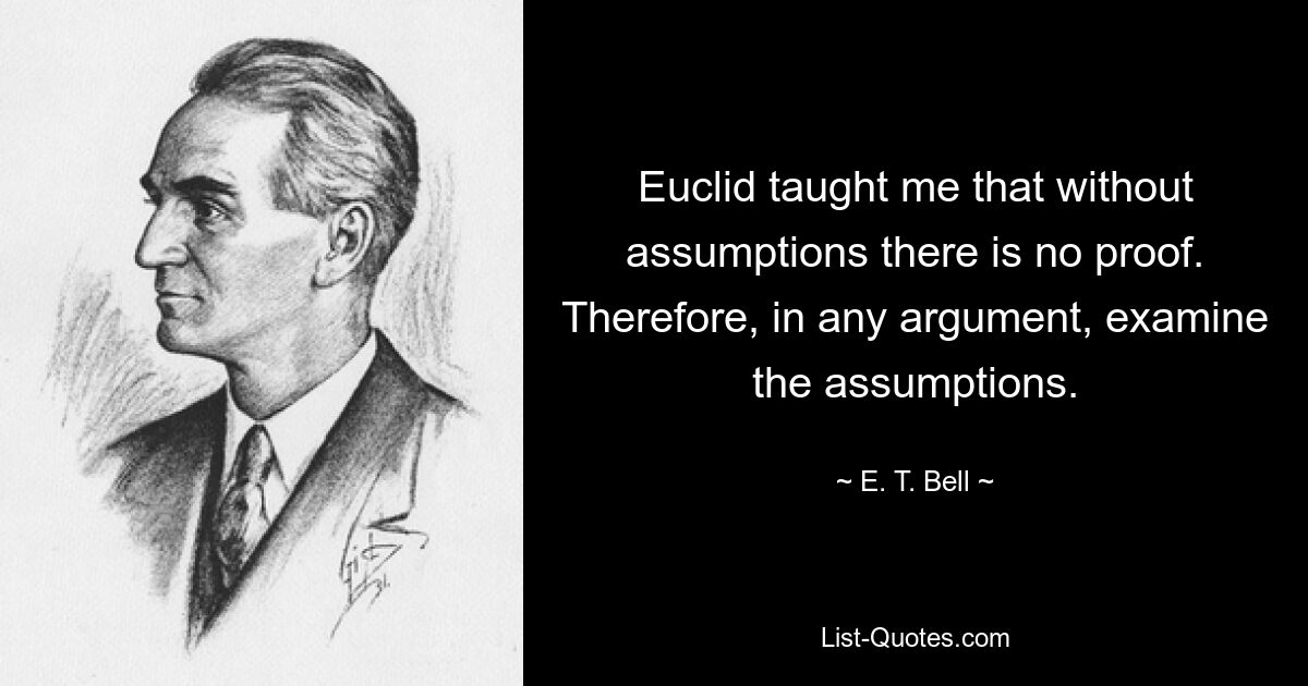 Euclid taught me that without assumptions there is no proof. Therefore, in any argument, examine the assumptions. — © E. T. Bell