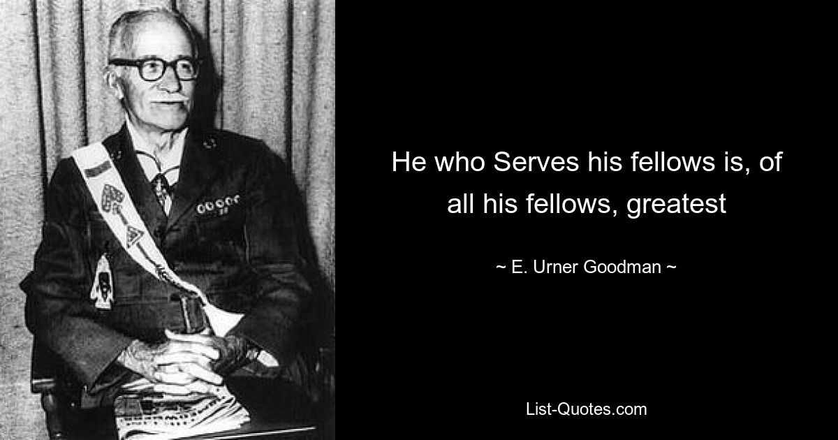 He who Serves his fellows is, of all his fellows, greatest — © E. Urner Goodman