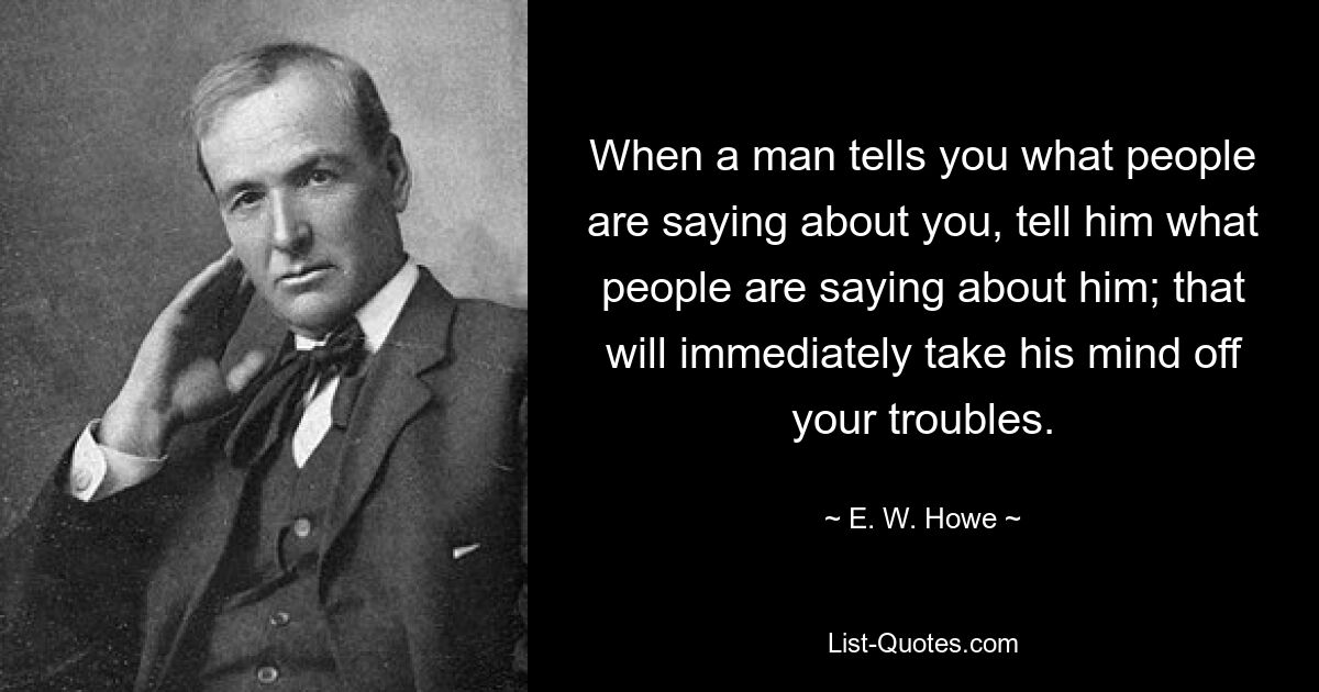 When a man tells you what people are saying about you, tell him what people are saying about him; that will immediately take his mind off your troubles. — © E. W. Howe