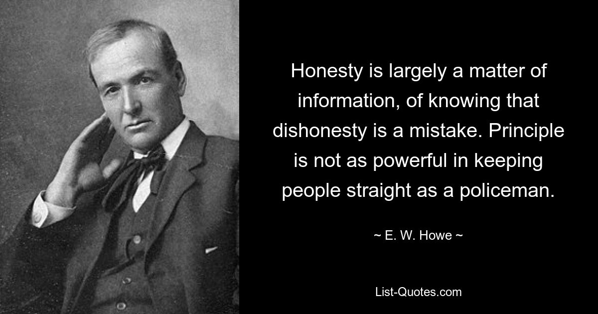 Honesty is largely a matter of information, of knowing that dishonesty is a mistake. Principle is not as powerful in keeping people straight as a policeman. — © E. W. Howe