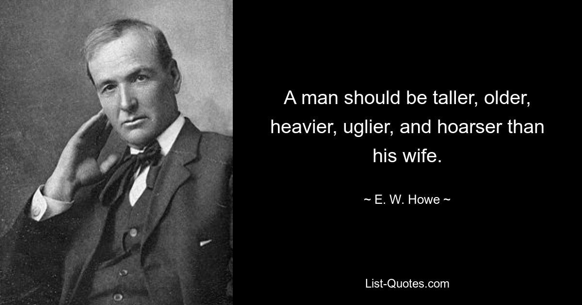 A man should be taller, older, heavier, uglier, and hoarser than his wife. — © E. W. Howe