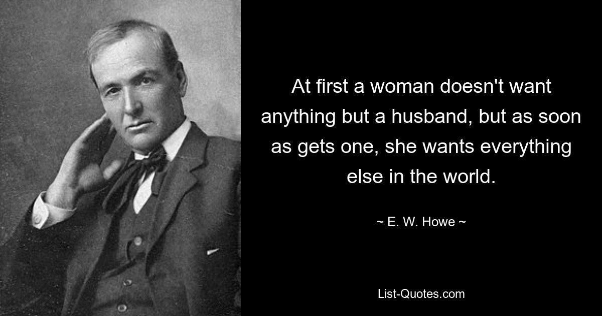 At first a woman doesn't want anything but a husband, but as soon as gets one, she wants everything else in the world. — © E. W. Howe