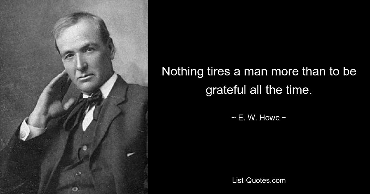 Nothing tires a man more than to be grateful all the time. — © E. W. Howe