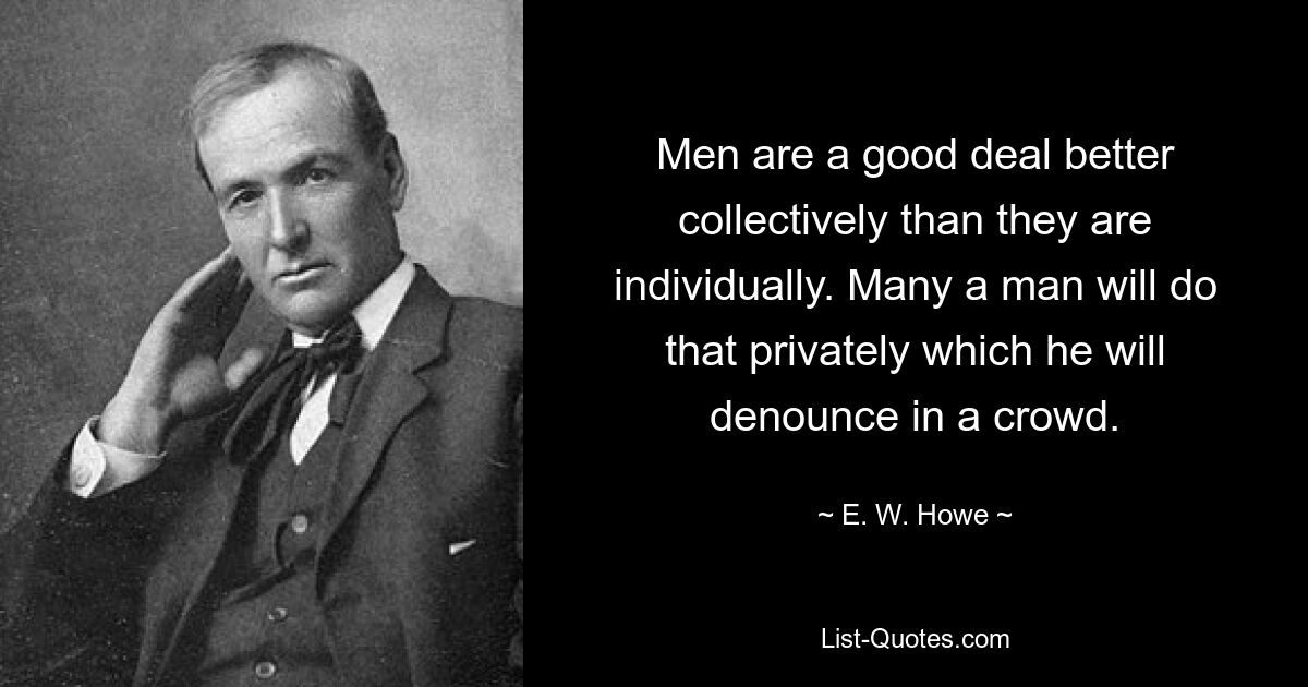 Men are a good deal better collectively than they are individually. Many a man will do that privately which he will denounce in a crowd. — © E. W. Howe