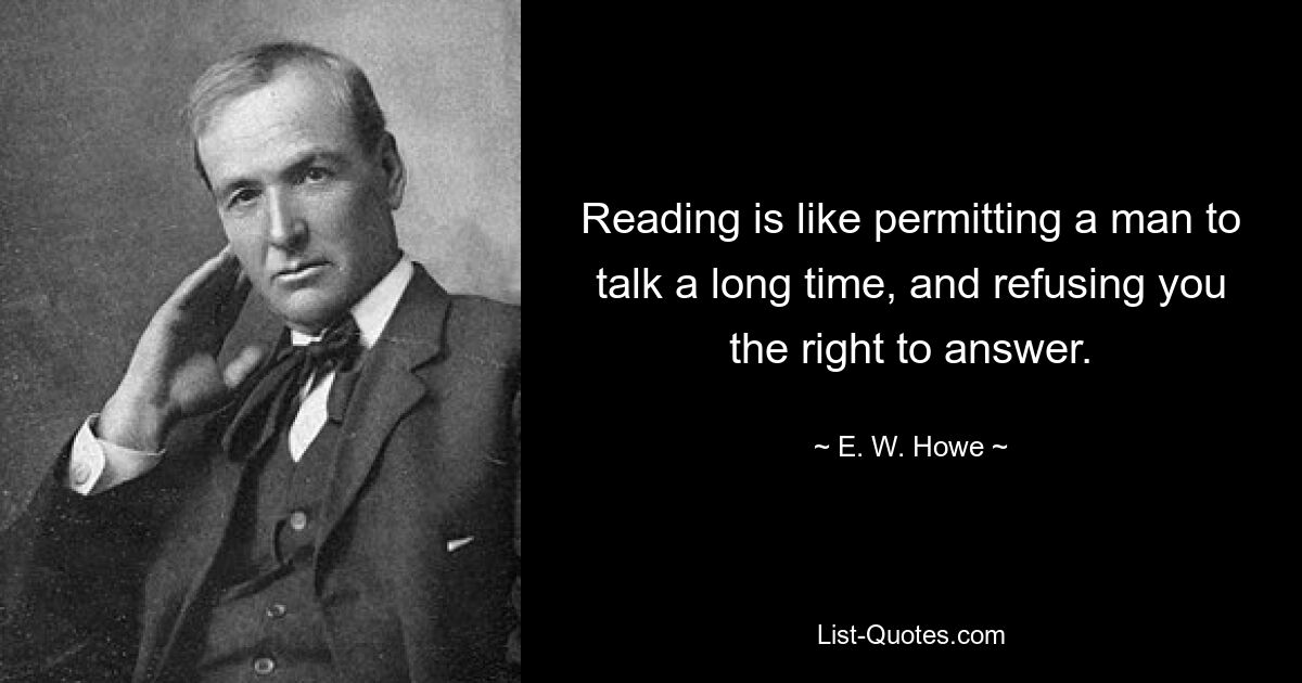 Reading is like permitting a man to talk a long time, and refusing you the right to answer. — © E. W. Howe