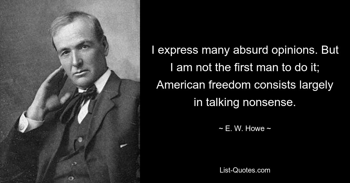 I express many absurd opinions. But I am not the first man to do it; American freedom consists largely in talking nonsense. — © E. W. Howe