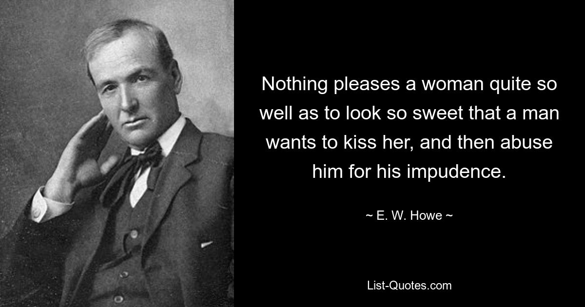 Nothing pleases a woman quite so well as to look so sweet that a man wants to kiss her, and then abuse him for his impudence. — © E. W. Howe