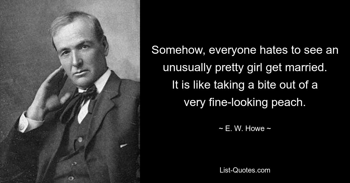 Somehow, everyone hates to see an unusually pretty girl get married. It is like taking a bite out of a very fine-looking peach. — © E. W. Howe