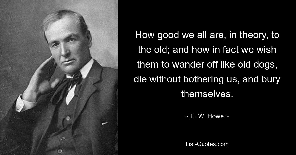 How good we all are, in theory, to the old; and how in fact we wish them to wander off like old dogs, die without bothering us, and bury themselves. — © E. W. Howe