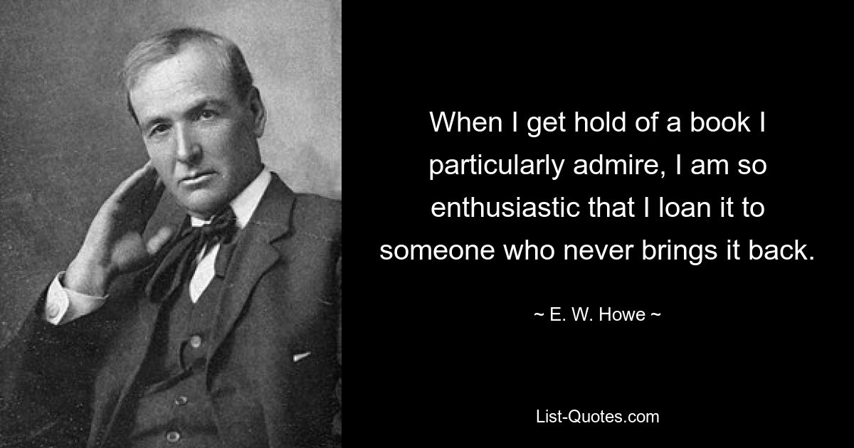 When I get hold of a book I particularly admire, I am so enthusiastic that I loan it to someone who never brings it back. — © E. W. Howe