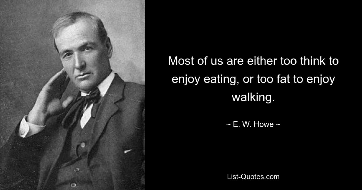 Most of us are either too think to enjoy eating, or too fat to enjoy walking. — © E. W. Howe