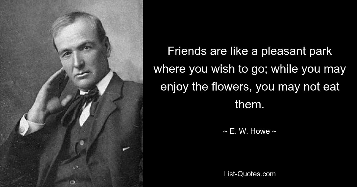 Friends are like a pleasant park where you wish to go; while you may enjoy the flowers, you may not eat them. — © E. W. Howe