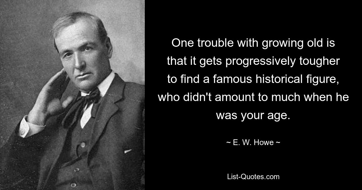 One trouble with growing old is that it gets progressively tougher to find a famous historical figure, who didn't amount to much when he was your age. — © E. W. Howe