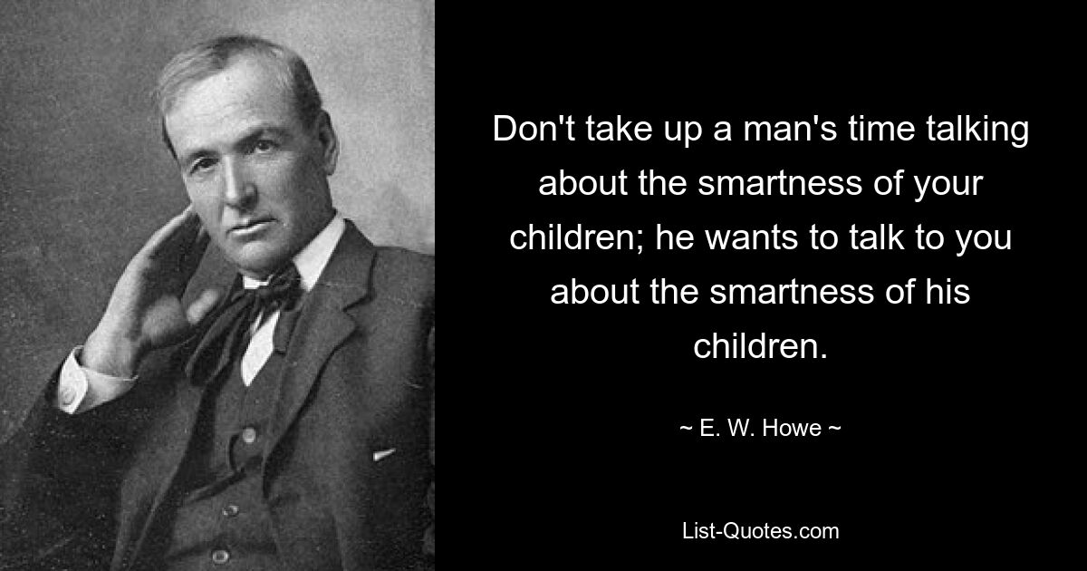 Don't take up a man's time talking about the smartness of your children; he wants to talk to you about the smartness of his children. — © E. W. Howe