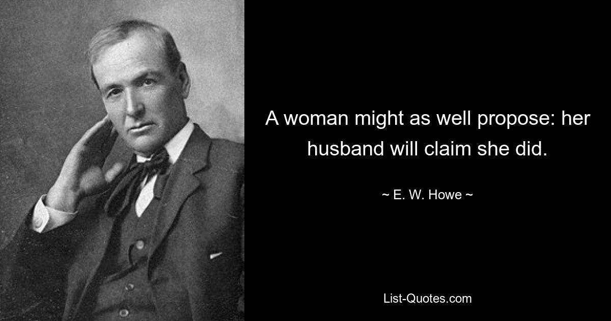 A woman might as well propose: her husband will claim she did. — © E. W. Howe