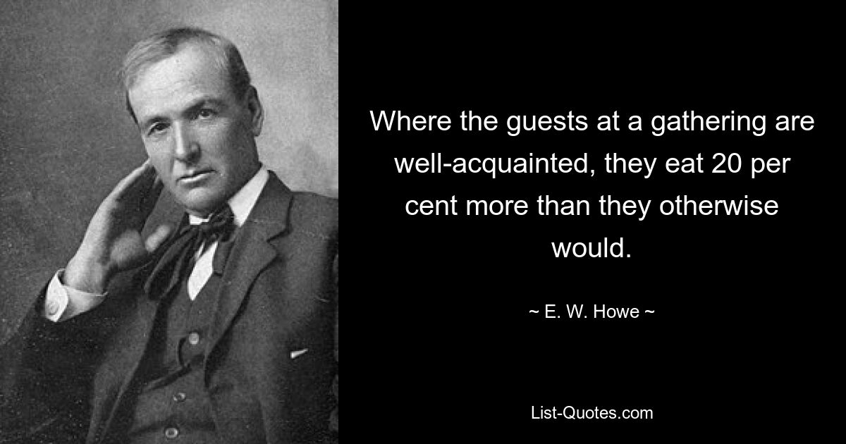 Where the guests at a gathering are well-acquainted, they eat 20 per cent more than they otherwise would. — © E. W. Howe