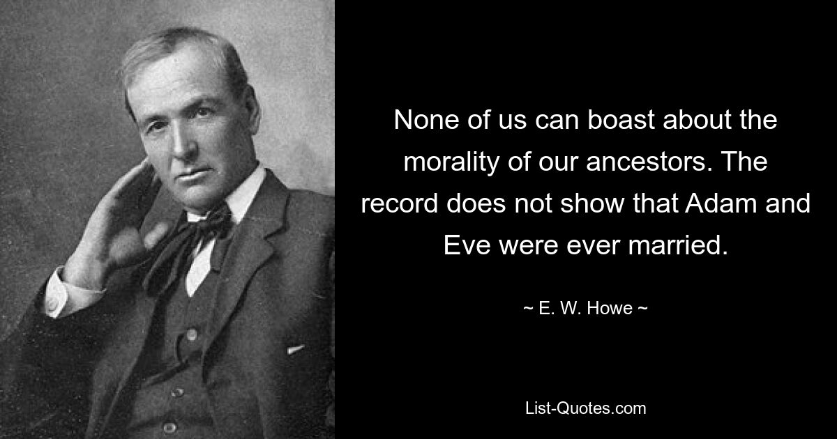 None of us can boast about the morality of our ancestors. The record does not show that Adam and Eve were ever married. — © E. W. Howe