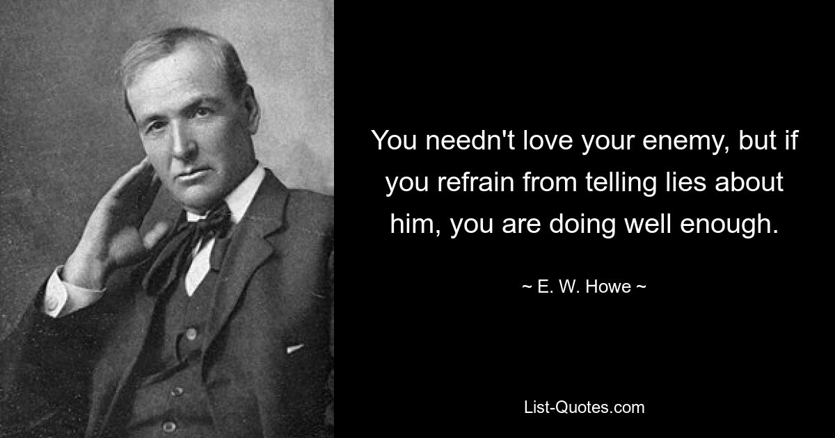 You needn't love your enemy, but if you refrain from telling lies about him, you are doing well enough. — © E. W. Howe