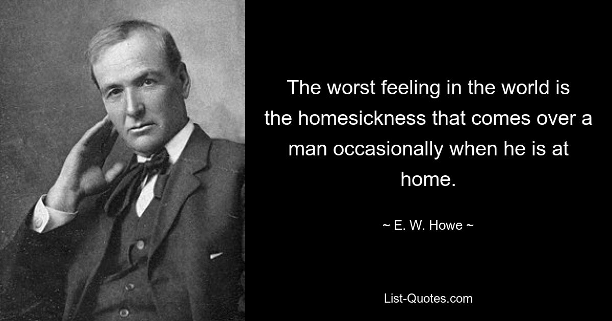 The worst feeling in the world is the homesickness that comes over a man occasionally when he is at home. — © E. W. Howe