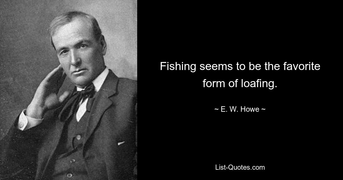 Fishing seems to be the favorite form of loafing. — © E. W. Howe