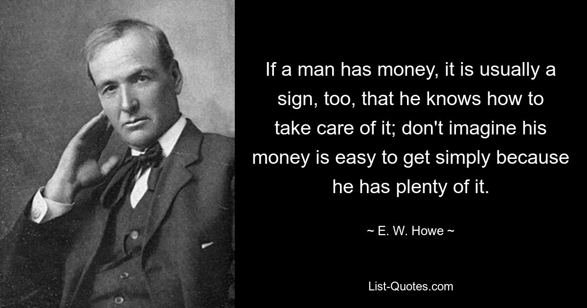 If a man has money, it is usually a sign, too, that he knows how to take care of it; don't imagine his money is easy to get simply because he has plenty of it. — © E. W. Howe