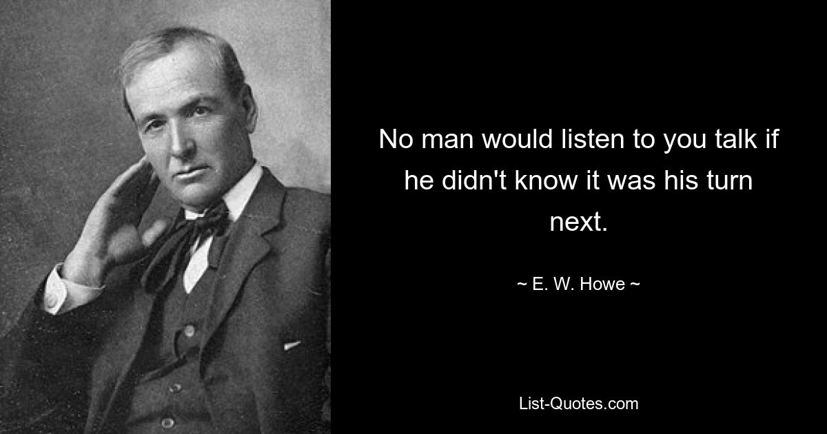 No man would listen to you talk if he didn't know it was his turn next. — © E. W. Howe