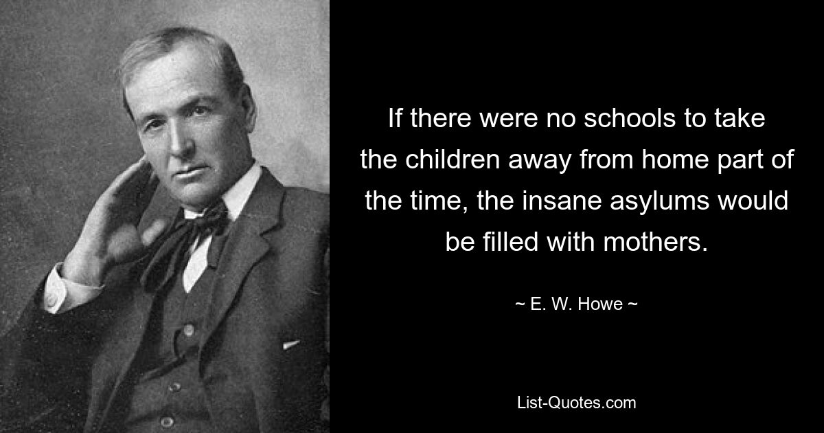 If there were no schools to take the children away from home part of the time, the insane asylums would be filled with mothers. — © E. W. Howe