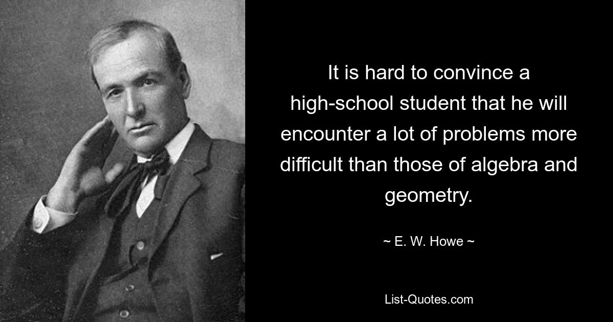 It is hard to convince a high-school student that he will encounter a lot of problems more difficult than those of algebra and geometry. — © E. W. Howe