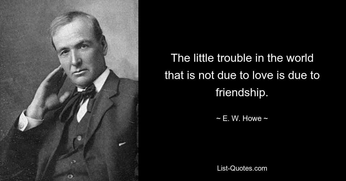 The little trouble in the world that is not due to love is due to friendship. — © E. W. Howe