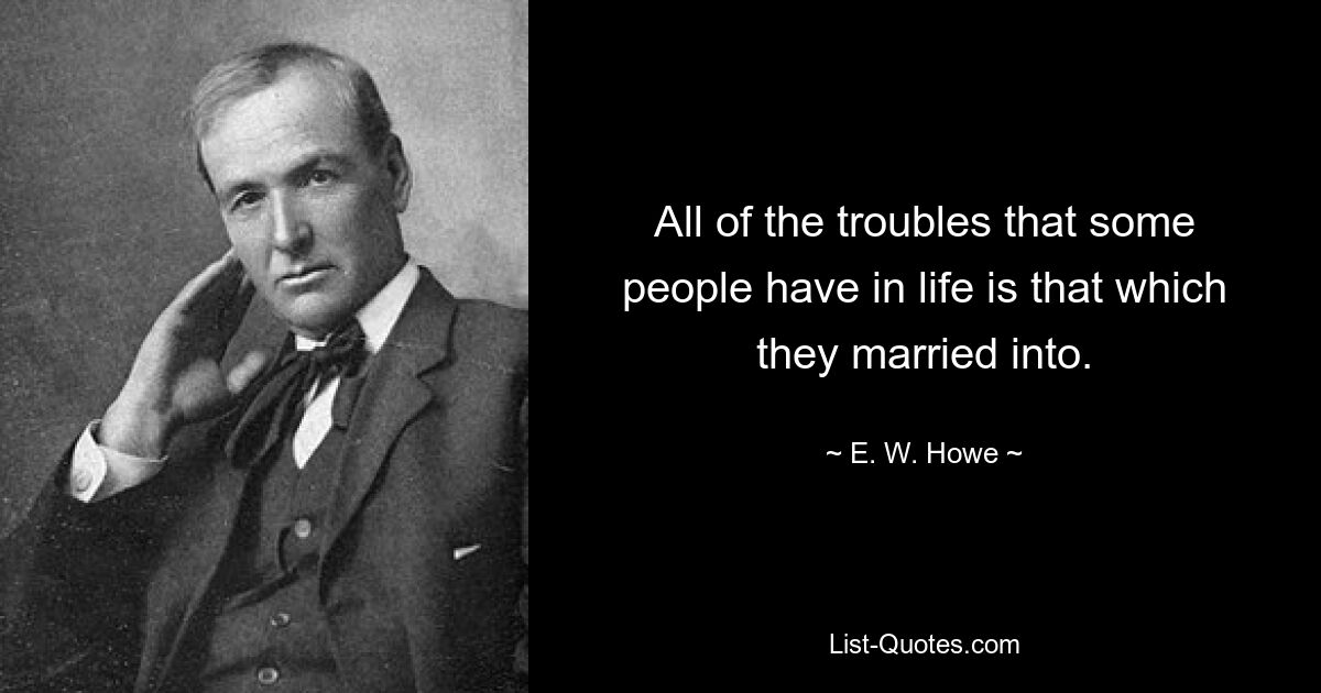 All of the troubles that some people have in life is that which they married into. — © E. W. Howe