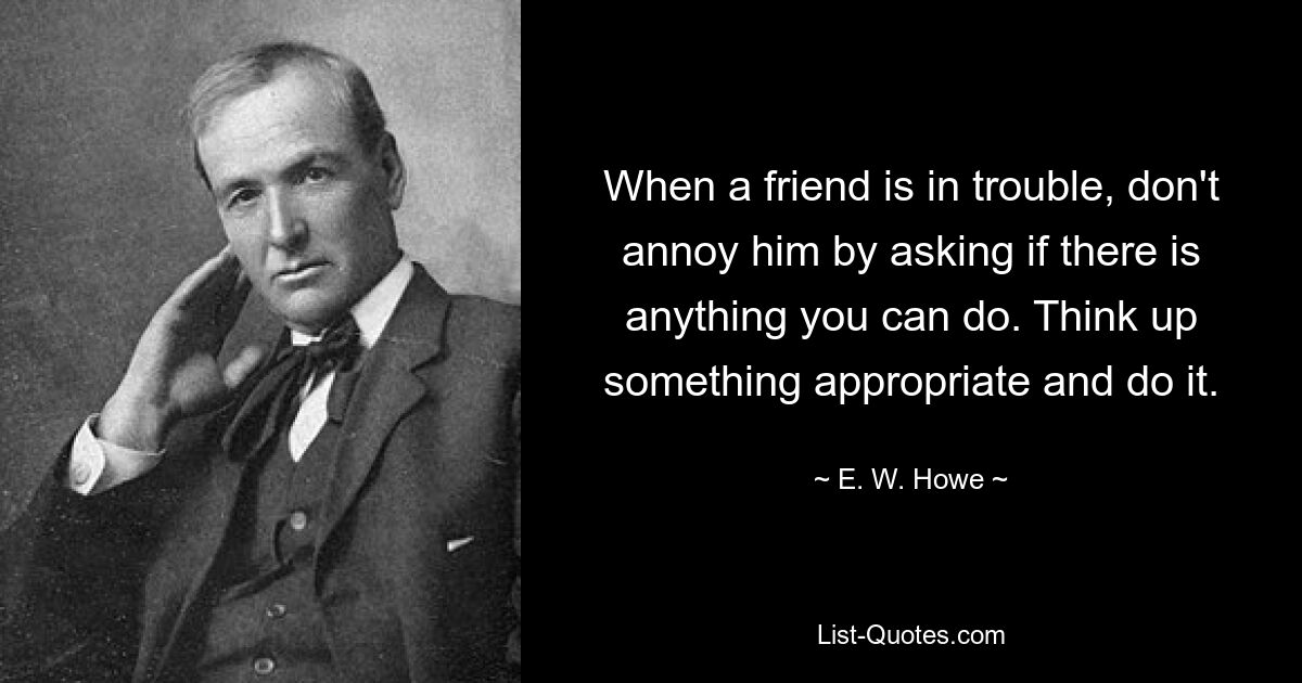 When a friend is in trouble, don't annoy him by asking if there is anything you can do. Think up something appropriate and do it. — © E. W. Howe