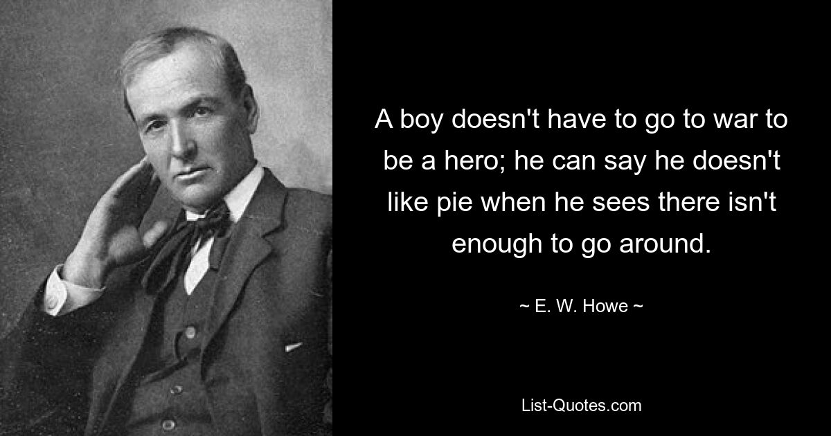 A boy doesn't have to go to war to be a hero; he can say he doesn't like pie when he sees there isn't enough to go around. — © E. W. Howe