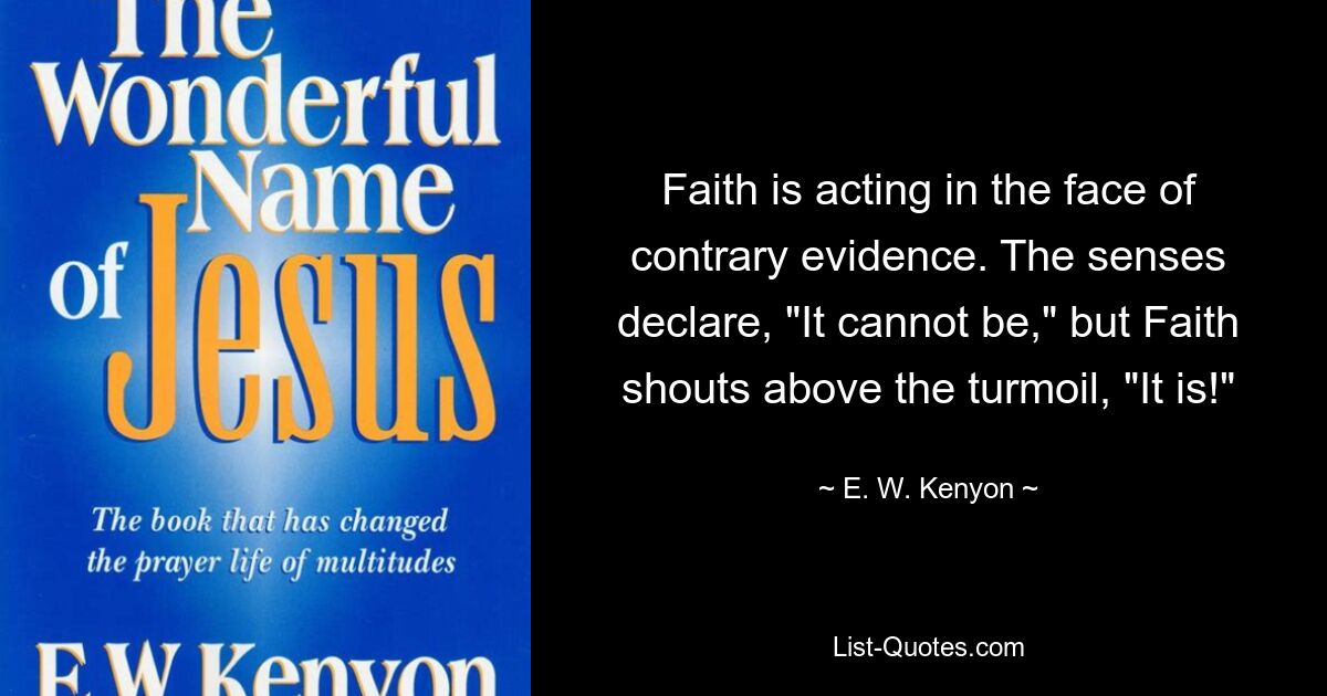 Faith is acting in the face of contrary evidence. The senses declare, "It cannot be," but Faith shouts above the turmoil, "It is!" — © E. W. Kenyon