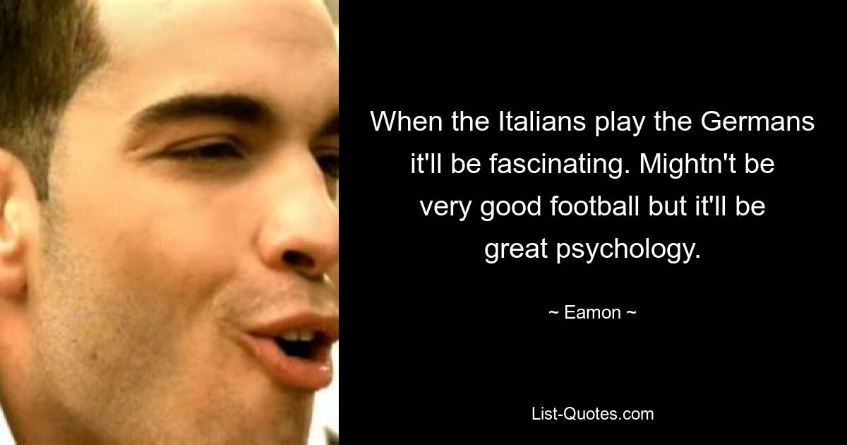 When the Italians play the Germans it'll be fascinating. Mightn't be very good football but it'll be great psychology. — © Eamon