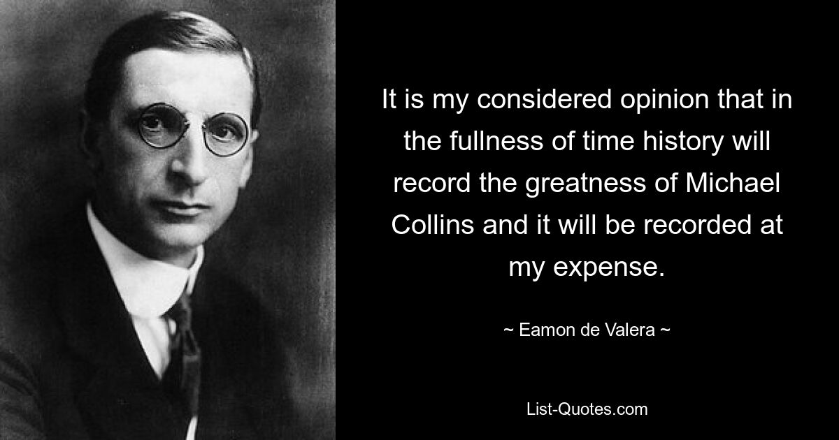 It is my considered opinion that in the fullness of time history will record the greatness of Michael Collins and it will be recorded at my expense. — © Eamon de Valera