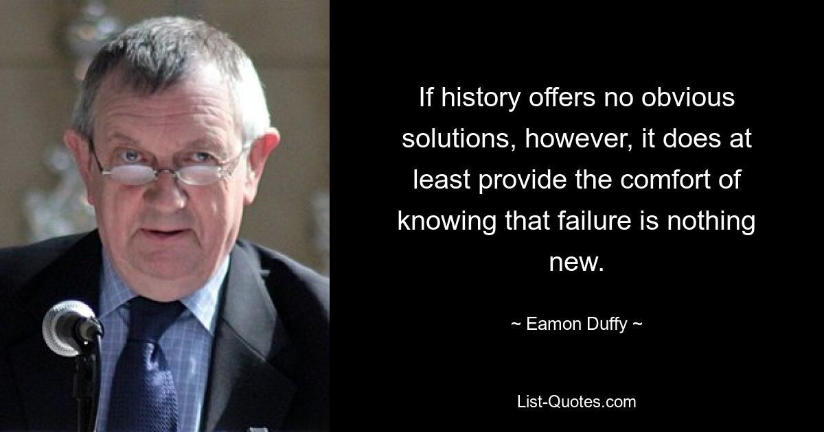 If history offers no obvious solutions, however, it does at least provide the comfort of knowing that failure is nothing new. — © Eamon Duffy