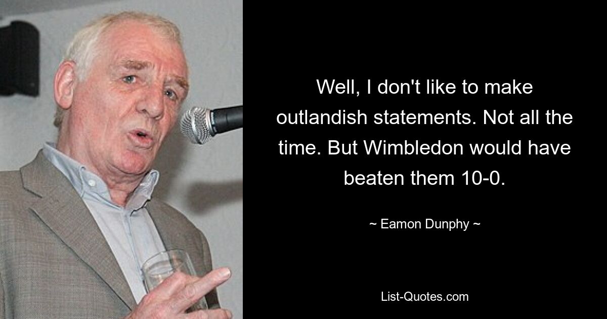 Well, I don't like to make outlandish statements. Not all the time. But Wimbledon would have beaten them 10-0. — © Eamon Dunphy