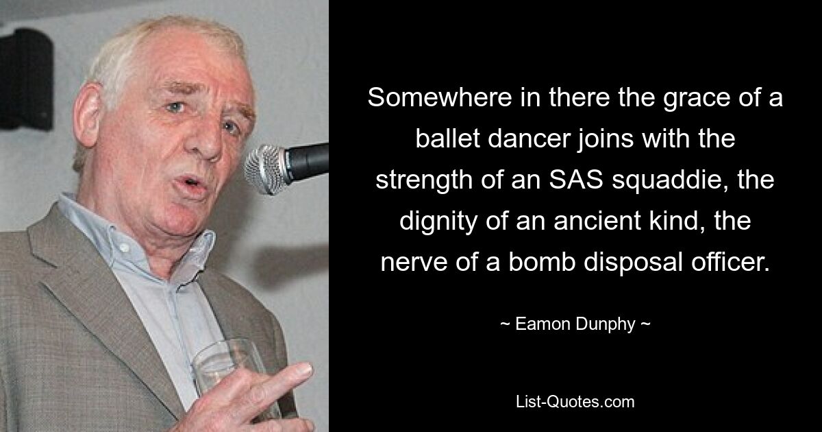 Somewhere in there the grace of a ballet dancer joins with the strength of an SAS squaddie, the dignity of an ancient kind, the nerve of a bomb disposal officer. — © Eamon Dunphy