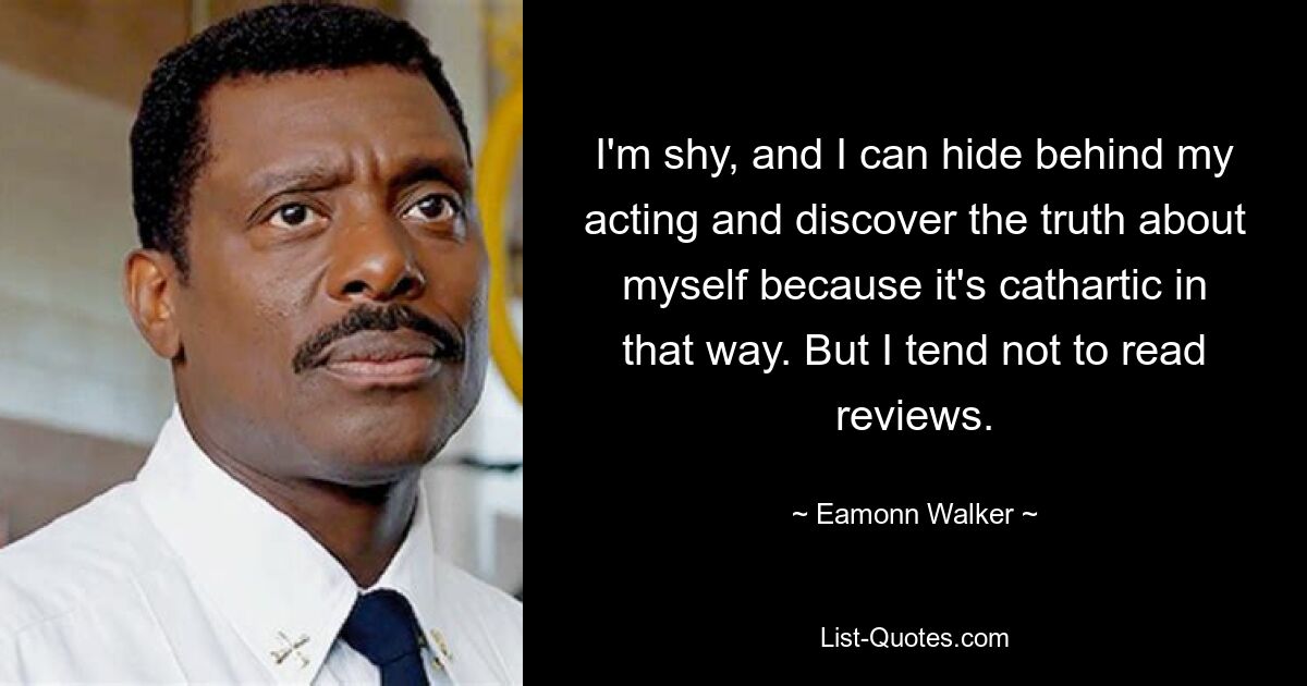 I'm shy, and I can hide behind my acting and discover the truth about myself because it's cathartic in that way. But I tend not to read reviews. — © Eamonn Walker