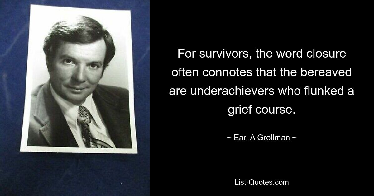 For survivors, the word closure often connotes that the bereaved are underachievers who flunked a grief course. — © Earl A Grollman