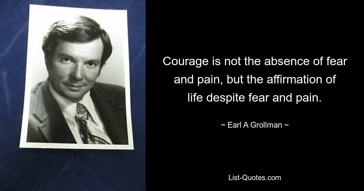 Courage is not the absence of fear and pain, but the affirmation of life despite fear and pain. — © Earl A Grollman