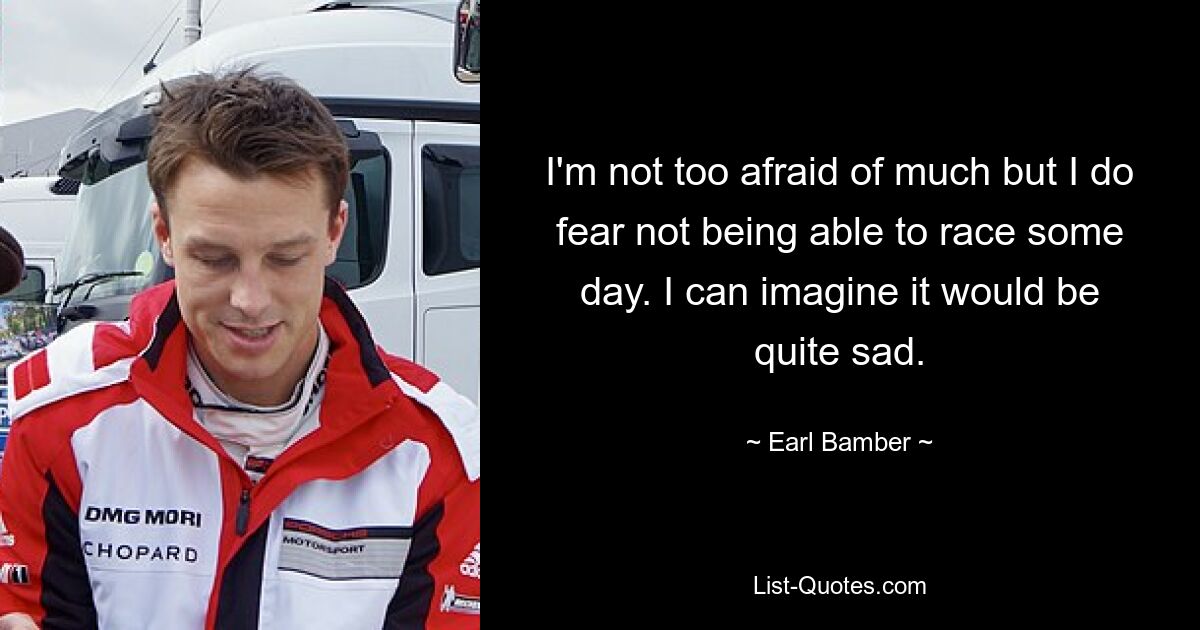 I'm not too afraid of much but I do fear not being able to race some day. I can imagine it would be quite sad. — © Earl Bamber