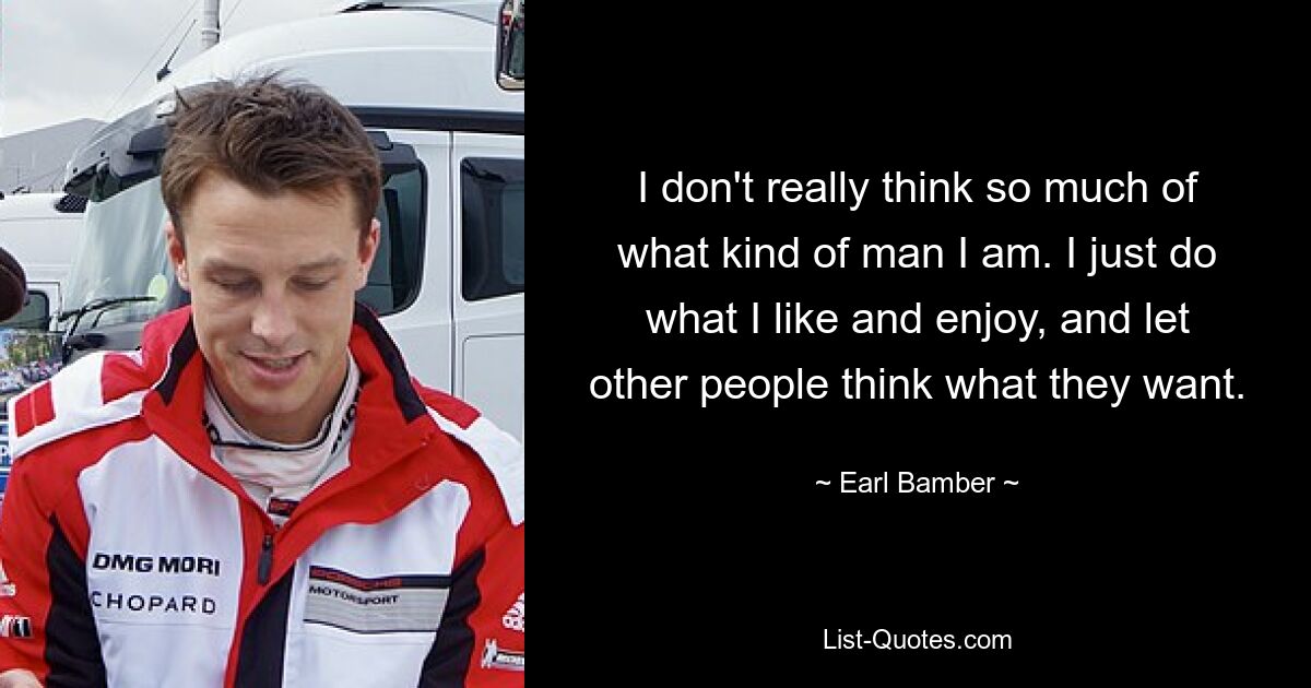 I don't really think so much of what kind of man I am. I just do what I like and enjoy, and let other people think what they want. — © Earl Bamber