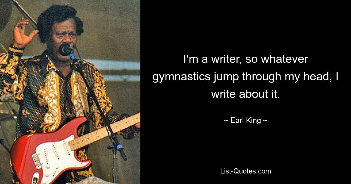 I'm a writer, so whatever gymnastics jump through my head, I write about it. — © Earl King