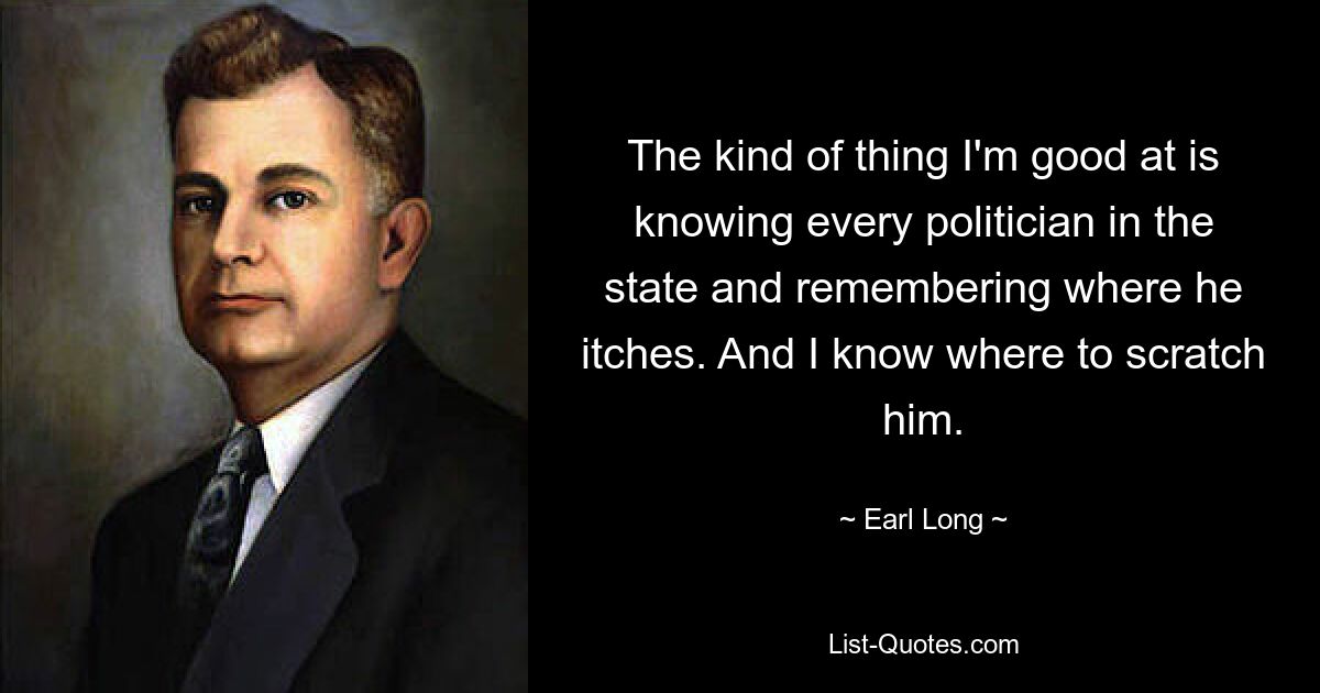 The kind of thing I'm good at is knowing every politician in the state and remembering where he itches. And I know where to scratch him. — © Earl Long