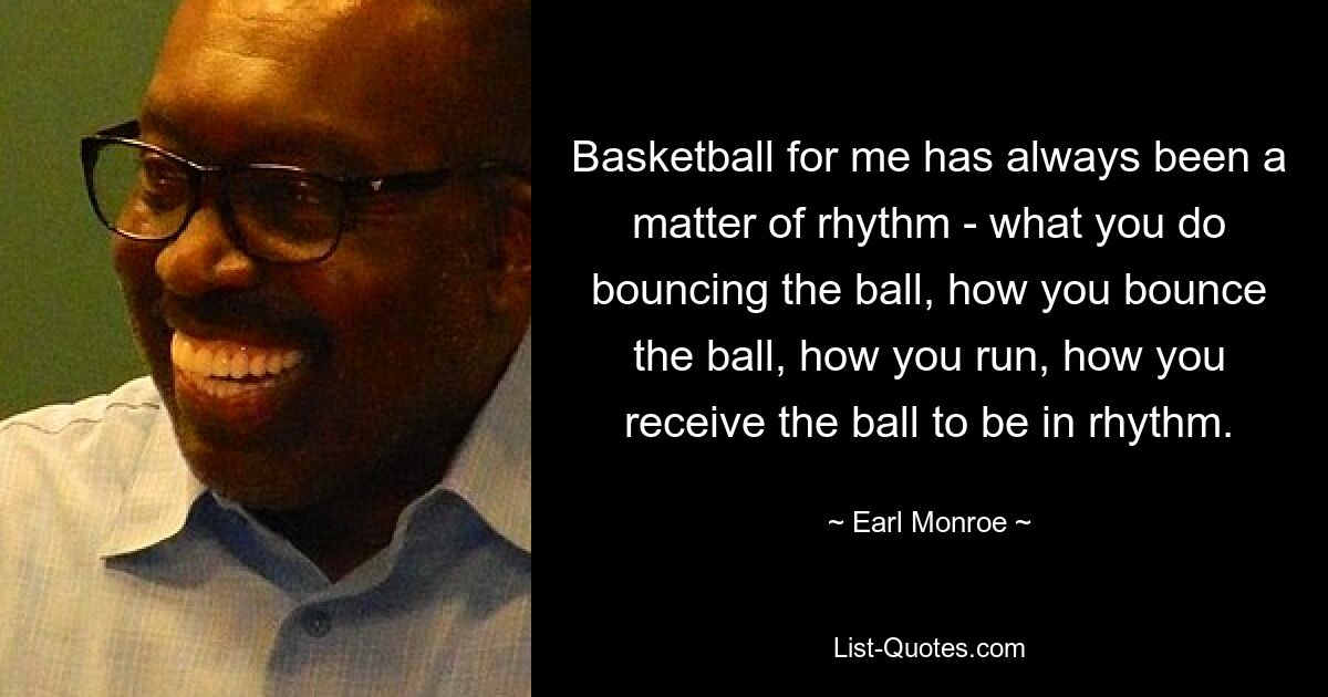 Basketball for me has always been a matter of rhythm - what you do bouncing the ball, how you bounce the ball, how you run, how you receive the ball to be in rhythm. — © Earl Monroe