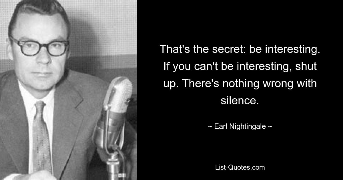 That's the secret: be interesting. If you can't be interesting, shut up. There's nothing wrong with silence. — © Earl Nightingale