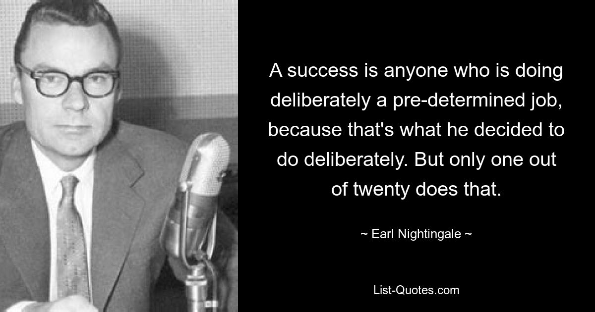 A success is anyone who is doing deliberately a pre-determined job, because that's what he decided to do deliberately. But only one out of twenty does that. — © Earl Nightingale